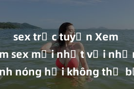 sex trực tuyến Xem ngay phim sex mới nhất với những cảnh nóng hổi không thể bỏ lỡ! Cơ hội tận hưởng những khoảnh khắc đầy kích thích ngay hôm nay!