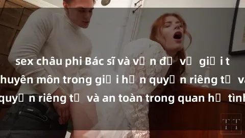 sex châu phi Bác sĩ và vấn đề về giới tính: Sự quan tâm chuyên môn trong giới hạn quyền riêng tư và an toàn trong quan hệ tình dục