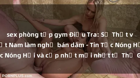 sex phòng tập gym Điều Tra: Sự Thật về Sỹ quan Y Tá Việt Nam làm nghề bán dâm - Tin Tức Nóng Hổi và cập nhật mới nhất từ Thế Giới Của Y Tế