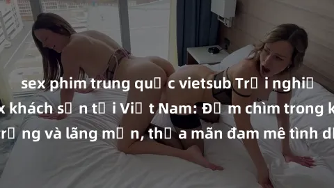 sex phim trung quốc vietsub Trải nghiệm độc đáo của sex khách sạn tại Việt Nam: Đắm chìm trong không gian sang trọng và lãng mạn, thỏa mãn đam mê tình dục tại các resort và khách sạn hàng đầu.