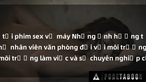 tải phim sex về máy Những ảnh hưởng tiêu cực của sex nữ nhân viên văn phòng đối với môi trường làm việc và sự chuyên nghiệp của công ty