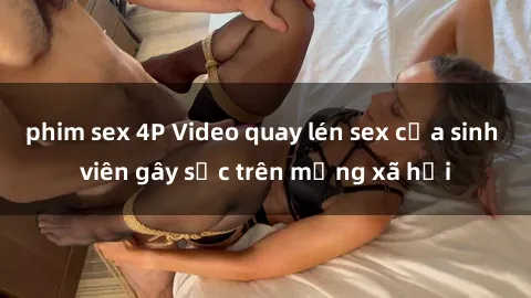 phim sex 4P Video quay lén sex của sinh viên gây sốc trên mạng xã hội