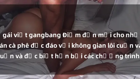gái việt gangbang Điểm đến mới cho những tín đồ sex: quán cà phê độc đáo với không gian lôi cuốn và đặc biệt hơn bởi các chương trình giải trí táo bạo