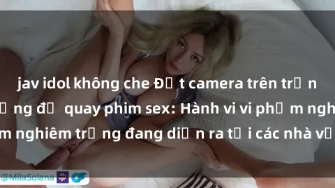 jav idol không che Đặt camera trên trần nhà vệ sinh công cộng để quay phim sex: Hành vi vi phạm nghiêm trọng đang diễn ra tại các nhà vệ sinh công cộng