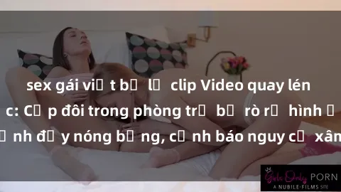 sex gái việt bị lộ clip Video quay lén sex sinh viên gây sốc: Cặp đôi trong phòng trọ bị rò rỉ hình ảnh đầy nóng bỏng, cảnh báo nguy cơ xâm phạm quyền riêng tư