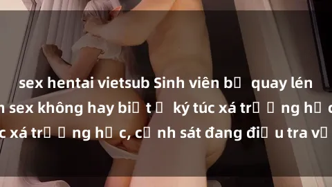 sex hentai vietsub Sinh viên bị quay lén khi đang thực hành sex không hay biết ở ký túc xá trường học, cảnh sát đang điều tra vụ việc