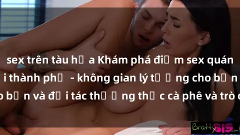 sex trên tàu hỏa Khám phá điểm sex quán cà phê hot nhất tại thành phố - không gian lý tưởng cho bạn và đối tác thưởng thức cà phê và trò chuyện thoải mái