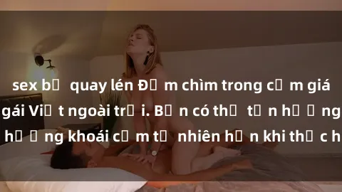 sex bị quay lén Đắm chìm trong cảm giác mê đắm của sex gái Việt ngoài trời. Bạn có thể tận hưởng khoái cảm tự nhiên hơn khi thực hiện hành vi này.