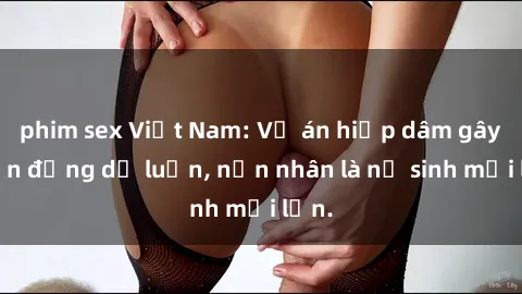 phim sex Việt Nam: Vụ án hiếp dâm gây chấn động dư luận, nạn nhân là nữ sinh mới lớn.