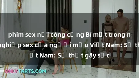 phim sex nơi công cộng Bí mật trong ngành công nghiệp sex của người mẫu Việt Nam: Sự thật gây sốc