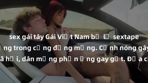 sex gái tây Gái Việt Nam bị lộ sextape: Sự cố gây chấn động trong cộng đồng mạng. Cảnh nóng gây sốt trên mạng xã hội, dân mạng phản ứng gay gắt. Địa chỉ link video gái Việt Nam sextape gây tranh cãi.