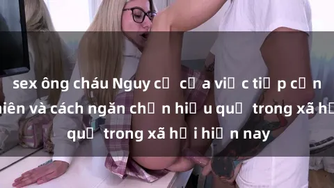sex ông cháu Nguy cơ của việc tiếp cận sex thiếu niên và cách ngăn chặn hiệu quả trong xã hội hiện nay