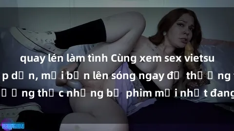 quay lén làm tình Cùng xem sex vietsub không che cực hấp dẫn, mời bạn lên sóng ngay để thưởng thức những bộ phim mới nhất đang hot trên mạng.