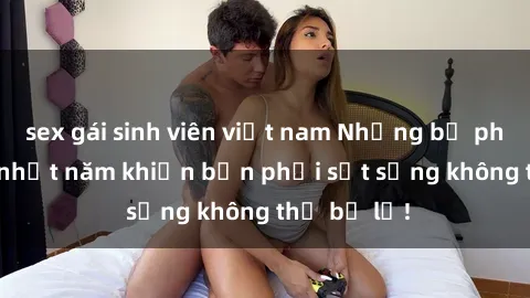 sex gái sinh viên việt nam Những bộ phim sex hot nhất năm khiến bạn phải sốt sắng không thể bỏ lỡ!