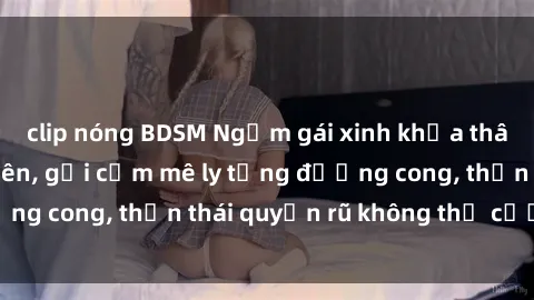 clip nóng BDSM Ngắm gái xinh khỏa thân: Nét đẹp tự nhiên, gợi cảm mê ly từng đường cong, thần thái quyến rũ không thể cưỡng lại