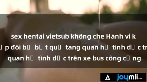 sex hentai vietsub không che Hành vi không đứng đắn: Cặp đôi bị bắt quả tang quan hệ tình dục trên xe bus công cộng