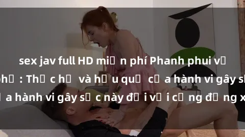 sex jav full HD miễn phí Phanh phui vụ sex ngoài đường phố: Thực hư và hậu quả của hành vi gây sốc này đối với cộng đồng xã hội