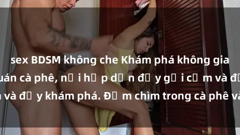 sex BDSM không che Khám phá không gian mới lạ tại sex quán cà phê, nơi hấp dẫn đầy gợi cảm và đầy khám phá. Đắm chìm trong cà phê và cảm xúc tột bậc!