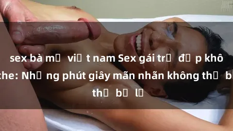 sex bà mẹ việt nam Sex gái trẻ đẹp không che: Những phút giây mãn nhãn không thể bỏ lỡ