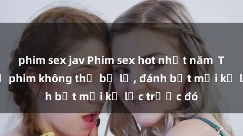 phim sex jav Phim sex hot nhất năm  Top những bộ phim không thể bỏ lỡ, đánh bật mọi kỷ lục trước đó