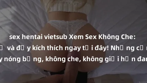 sex hentai vietsub Xem Sex Không Che: Trải nghiệm mới lạ và đầy kích thích ngay tại đây! Những cảnh quay nóng bỏng, không che, không giới hạn đang chờ đón bạn. Đừng bỏ lỡ!