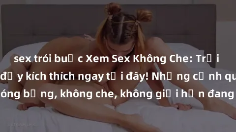 sex trói buộc Xem Sex Không Che: Trải nghiệm mới lạ và đầy kích thích ngay tại đây! Những cảnh quay nóng bỏng, không che, không giới hạn đang chờ đón bạn. Đừng bỏ lỡ!
