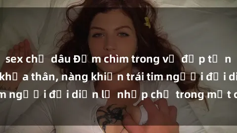 sex chị dâu Đắm chìm trong vẻ đẹp tự nhiên của gái xinh khỏa thân, nàng khiến trái tim người đối diện lỡ nhịp chỉ trong một cái nhìn.