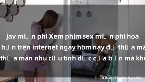 jav miễn phí Xem phim sex miễn phí hoàn toàn không giới hạn trên internet ngay hôm nay để thỏa mãn nhu cầu tình dục của bạn mà không tốn chi phí.