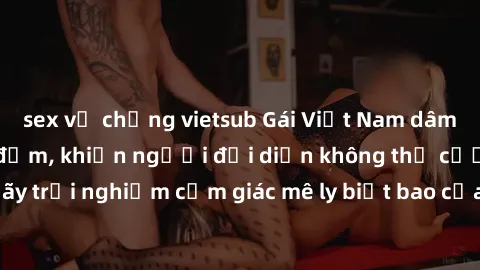 sex vợ chồng vietsub Gái Việt Nam dâm đãng làm tình say đắm, khiến người đối diện không thể cưỡng lại được. Hãy trải nghiệm cảm giác mê ly biết bao của phong cách yêu đương đậm chất dân tộc!