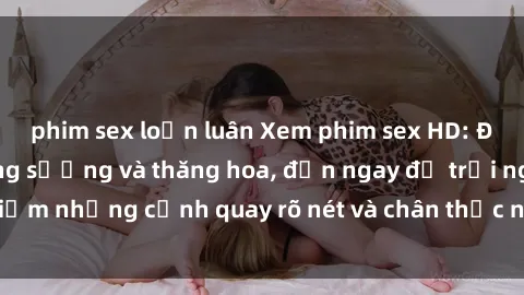 phim sex loạn luân Xem phim sex HD: Đỉnh cao của sự sung sướng và thăng hoa, đến ngay để trải nghiệm những cảnh quay rõ nét và chân thực nhất. Hãy cùng khám phá!