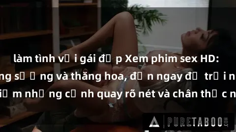 làm tình với gái đẹp Xem phim sex HD: Đỉnh cao của sự sung sướng và thăng hoa, đến ngay để trải nghiệm những cảnh quay rõ nét và chân thực nhất. Hãy cùng khám phá!