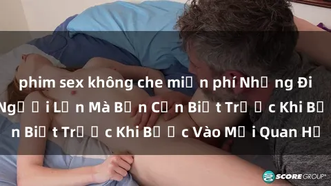 phim sex không che miễn phí Những Điều Bí Mật Về Sex Người Lớn Mà Bạn Cần Biết Trước Khi Bước Vào Mối Quan Hệ