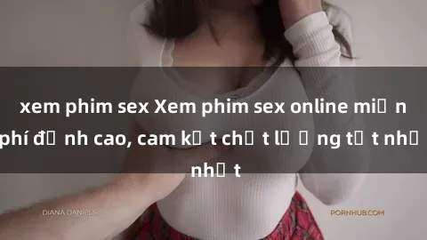 xem phim sex Xem phim sex online miễn phí đỉnh cao, cam kết chất lượng tốt nhất