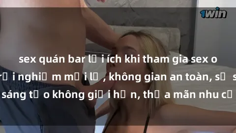 sex quán bar lợi ích khi tham gia sex online không che: Trải nghiệm mới lạ, không gian an toàn, sự sáng tạo không giới hạn, thỏa mãn nhu cầu tình dục của bạn.