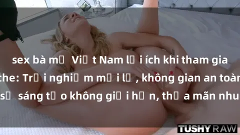 sex bà mẹ Việt Nam lợi ích khi tham gia sex online không che: Trải nghiệm mới lạ, không gian an toàn, sự sáng tạo không giới hạn, thỏa mãn nhu cầu tình dục của bạn.