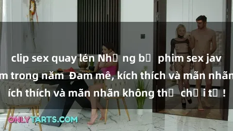 clip sex quay lén Những bộ phim sex jav đỉnh cao phải xem trong năm  Đam mê, kích thích và mãn nhãn không thể chối từ!