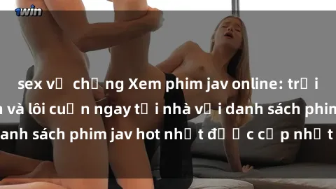 sex vợ chồng Xem phim jav online: trải nghiệm hấp dẫn và lôi cuốn ngay tại nhà với danh sách phim jav hot nhất được cập nhật liên tục.