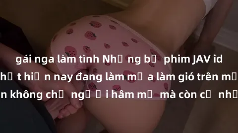 gái nga làm tình Những bộ phim JAV idol không che hot nhất hiện nay đang làm mưa làm gió trên mạng, hấp dẫn không chỉ người hâm mộ mà còn cả những ai mới tìm hiểu về thể loại này!