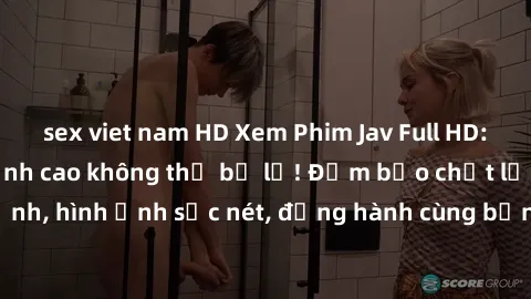 sex viet nam HD Xem Phim Jav Full HD: Những bộ phim đỉnh cao không thể bỏ lỡ! Đảm bảo chất lượng ổn định, hình ảnh sắc nét, đồng hành cùng bạn trong những giây phút thư giãn!