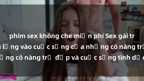 phim sex không che miễn phí Sex gái trẻ: Một cái nhìn sâu lắng vào cuộc sống của những cô nàng trẻ đẹp và cuộc sống tình dục của họ