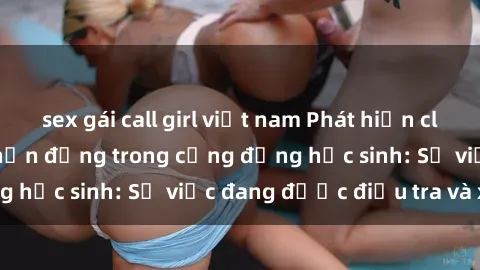 sex gái call girl việt nam Phát hiện clip sex nữ sinh gây chấn động trong cộng đồng học sinh: Sự việc đang được điều tra và xử lý