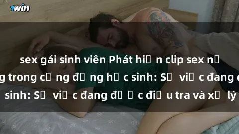 sex gái sinh viên Phát hiện clip sex nữ sinh gây chấn động trong cộng đồng học sinh: Sự việc đang được điều tra và xử lý