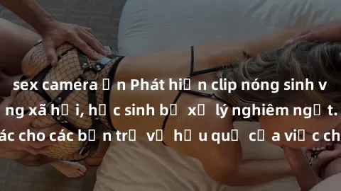 sex camera ẩn Phát hiện clip nóng sinh viên gây sốt trên mạng xã hội, học sinh bị xử lý nghiêm ngặt. Đây là cảnh giác cho các bạn trẻ về hậu quả của việc chia sẻ thông tin trái phép trên internet.