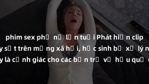 phim sex phụ nữ lớn tuổi Phát hiện clip nóng sinh viên gây sốt trên mạng xã hội, học sinh bị xử lý nghiêm ngặt. Đây là cảnh giác cho các bạn trẻ về hậu quả của việc chia sẻ thông tin trái phép trên in