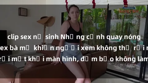 clip sex nữ sinh Những cảnh quay nóng bỏng trong phim sex bà mẹ khiến người xem không thể rời mắt khỏi màn hình, đảm bảo không làm bạn thất vọng!