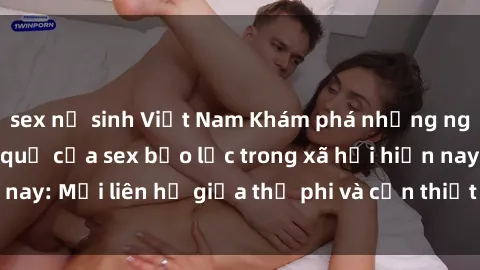sex nữ sinh Việt Nam Khám phá những nguyên nhân và hậu quả của sex bạo lực trong xã hội hiện nay: Mối liên hệ giữa thị phi và cần thiết phải ngăn chặn.