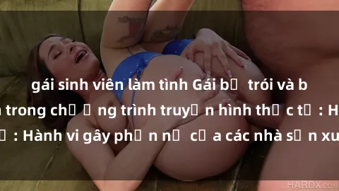 gái sinh viên làm tình Gái bị trói và bị ép buộc làm tình trong chương trình truyền hình thực tế: Hành vi gây phẫn nộ của các nhà sản xuất và người xem.
