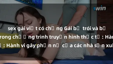 sex gái việt có chồng Gái bị trói và bị ép buộc làm tình trong chương trình truyền hình thực tế: Hành vi gây phẫn nộ của các nhà sản xuất và người xem.