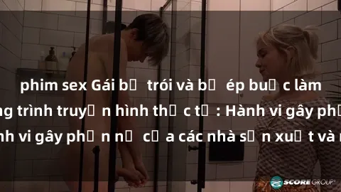phim sex Gái bị trói và bị ép buộc làm tình trong chương trình truyền hình thực tế: Hành vi gây phẫn nộ của các nhà sản xuất và người xem.