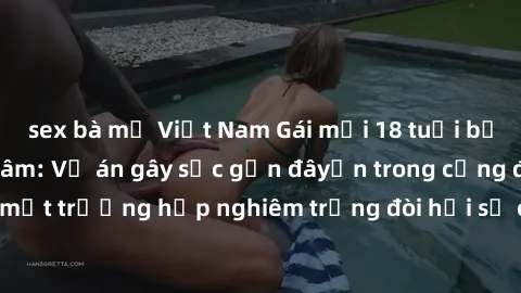 sex bà mẹ Việt Nam Gái mới 18 tuổi bị trói và bị hiếp dâm: Vụ án gây sốc gần đâyến trong cộng đồng. Đây là một trường hợp nghiêm trọng đòi hỏi sự can thiệp mạnh mẽ từ phía công lý.